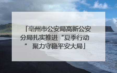 亳州市公安局高新公安分局扎实推进“夏季行动” 聚力守稳平安大局